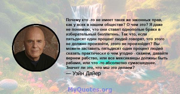 Почему кто -то не имеет таких же законных прав, как у всех в нашем обществе? О чем это? Я даже не понимаю, что они ставят однополые браки в избирательный бюллетень. Так что, если пятьдесят один процент людей говорят,