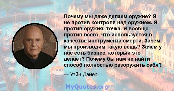 Почему мы даже делаем оружие? Я не против контроля над оружием. Я против оружия, точка. Я вообще против всего, что используется в качестве инструмента смерти. Зачем мы производим такую ​​вещь? Зачем у нас есть бизнес,