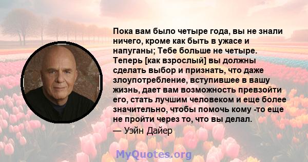 Пока вам было четыре года, вы не знали ничего, кроме как быть в ужасе и напуганы; Тебе больше не четыре. Теперь [как взрослый] вы должны сделать выбор и признать, что даже злоупотребление, вступившее в вашу жизнь, дает