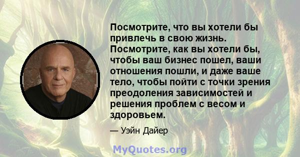 Посмотрите, что вы хотели бы привлечь в свою жизнь. Посмотрите, как вы хотели бы, чтобы ваш бизнес пошел, ваши отношения пошли, и даже ваше тело, чтобы пойти с точки зрения преодоления зависимостей и решения проблем с