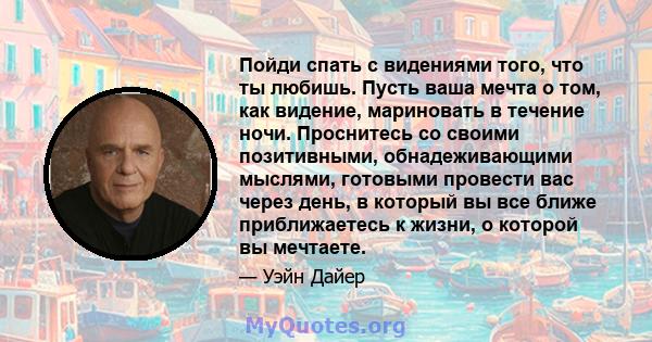 Пойди спать с видениями того, что ты любишь. Пусть ваша мечта о том, как видение, мариновать в течение ночи. Проснитесь со своими позитивными, обнадеживающими мыслями, готовыми провести вас через день, в который вы все