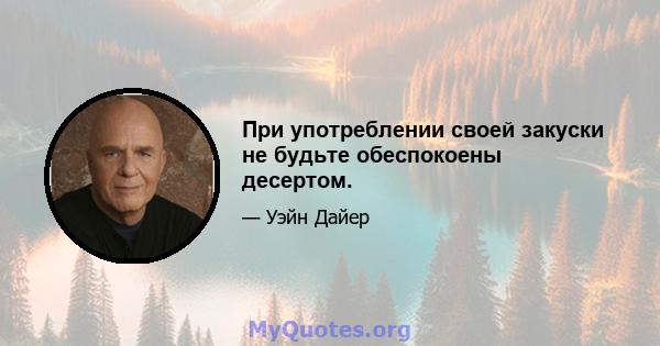 При употреблении своей закуски не будьте обеспокоены десертом.