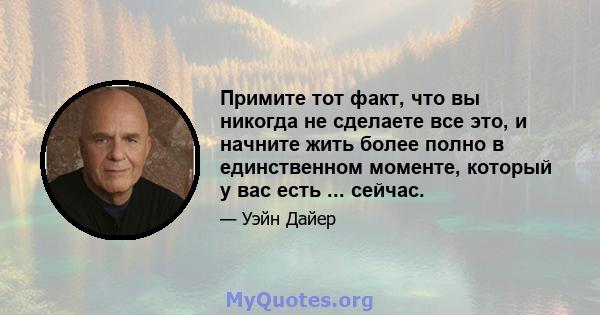 Примите тот факт, что вы никогда не сделаете все это, и начните жить более полно в единственном моменте, который у вас есть ... сейчас.