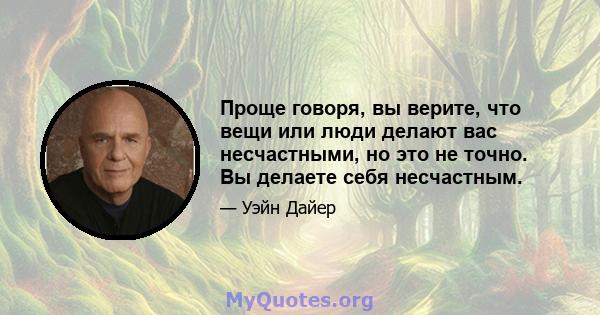 Проще говоря, вы верите, что вещи или люди делают вас несчастными, но это не точно. Вы делаете себя несчастным.