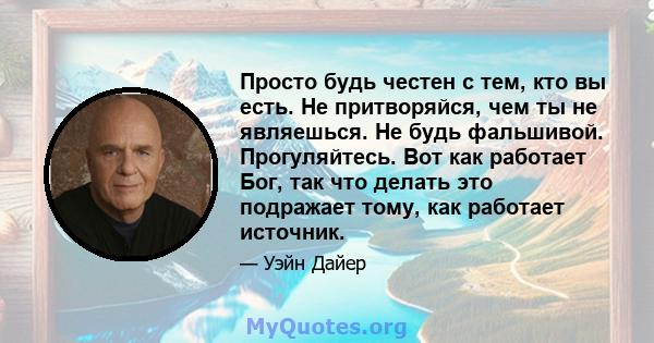 Просто будь честен с тем, кто вы есть. Не притворяйся, чем ты не являешься. Не будь фальшивой. Прогуляйтесь. Вот как работает Бог, так что делать это подражает тому, как работает источник.