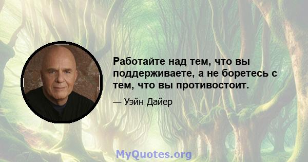 Работайте над тем, что вы поддерживаете, а не боретесь с тем, что вы противостоит.