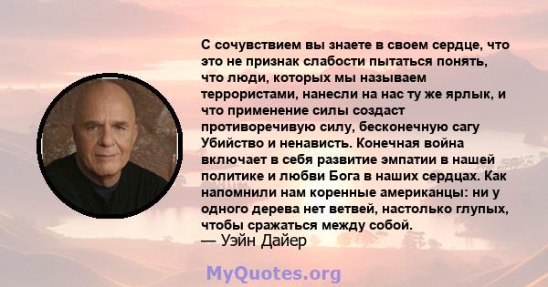 С сочувствием вы знаете в своем сердце, что это не признак слабости пытаться понять, что люди, которых мы называем террористами, нанесли на нас ту же ярлык, и что применение силы создаст противоречивую силу, бесконечную 