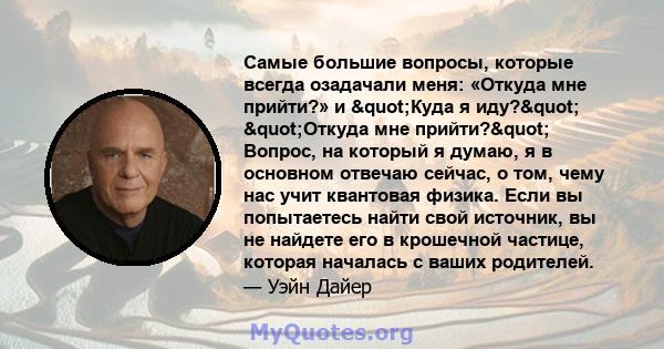 Самые большие вопросы, которые всегда озадачали меня: «Откуда мне прийти?» и "Куда я иду?" "Откуда мне прийти?" Вопрос, на который я думаю, я в основном отвечаю сейчас, о том, чему нас учит квантовая 