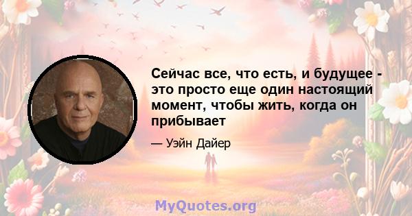 Сейчас все, что есть, и будущее - это просто еще один настоящий момент, чтобы жить, когда он прибывает