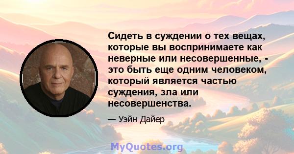 Сидеть в суждении о тех вещах, которые вы воспринимаете как неверные или несовершенные, - это быть еще одним человеком, который является частью суждения, зла или несовершенства.