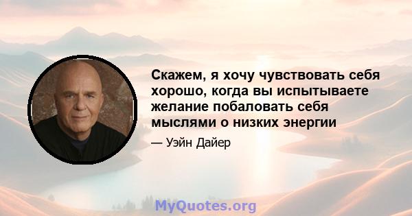 Скажем, я хочу чувствовать себя хорошо, когда вы испытываете желание побаловать себя мыслями о низких энергии