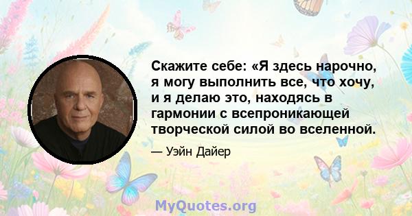 Скажите себе: «Я здесь нарочно, я могу выполнить все, что хочу, и я делаю это, находясь в гармонии с всепроникающей творческой силой во вселенной.