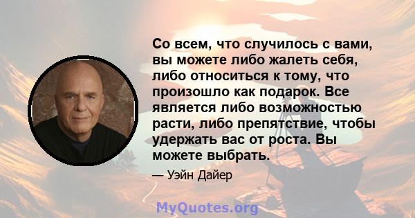 Со всем, что случилось с вами, вы можете либо жалеть себя, либо относиться к тому, что произошло как подарок. Все является либо возможностью расти, либо препятствие, чтобы удержать вас от роста. Вы можете выбрать.