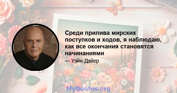 Среди прилива мирских поступков и ходов, я наблюдаю, как все окончания становятся начинаниями