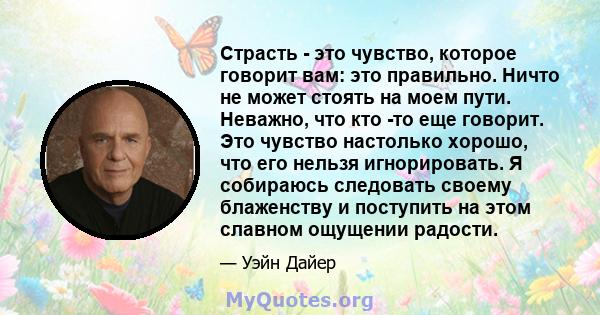 Страсть - это чувство, которое говорит вам: это правильно. Ничто не может стоять на моем пути. Неважно, что кто -то еще говорит. Это чувство настолько хорошо, что его нельзя игнорировать. Я собираюсь следовать своему