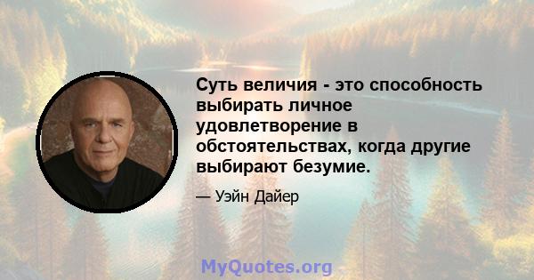 Суть величия - это способность выбирать личное удовлетворение в обстоятельствах, когда другие выбирают безумие.