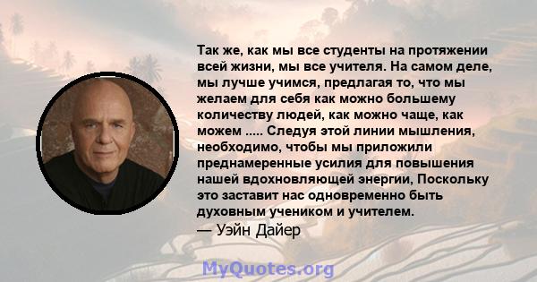 Так же, как мы все студенты на протяжении всей жизни, мы все учителя. На самом деле, мы лучше учимся, предлагая то, что мы желаем для себя как можно большему количеству людей, как можно чаще, как можем ..... Следуя этой 