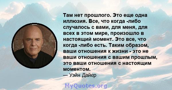 Там нет прошлого. Это еще одна иллюзия. Все, что когда -либо случалось с вами, для меня, для всех в этом мире, произошло в настоящий момент. Это все, что когда -либо есть. Таким образом, ваши отношения к жизни - это не