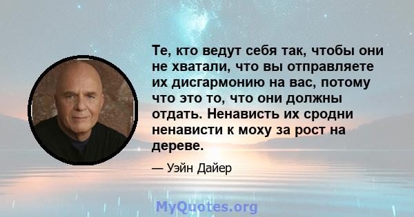 Те, кто ведут себя так, чтобы они не хватали, что вы отправляете их дисгармонию на вас, потому что это то, что они должны отдать. Ненависть их сродни ненависти к моху за рост на дереве.