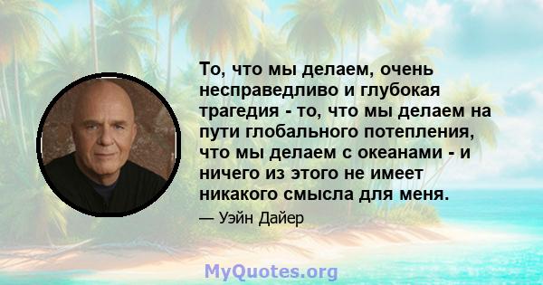 То, что мы делаем, очень несправедливо и глубокая трагедия - то, что мы делаем на пути глобального потепления, что мы делаем с океанами - и ничего из этого не имеет никакого смысла для меня.