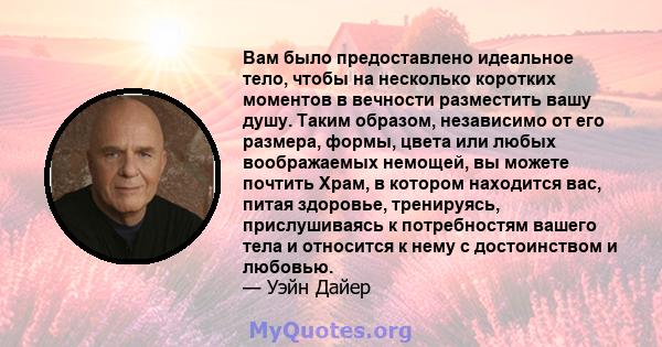 Вам было предоставлено идеальное тело, чтобы на несколько коротких моментов в вечности разместить вашу душу. Таким образом, независимо от его размера, формы, цвета или любых воображаемых немощей, вы можете почтить Храм, 