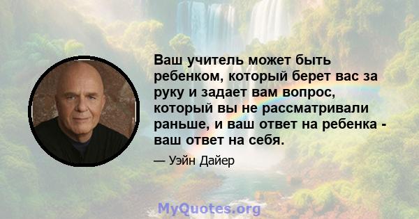 Ваш учитель может быть ребенком, который берет вас за руку и задает вам вопрос, который вы не рассматривали раньше, и ваш ответ на ребенка - ваш ответ на себя.