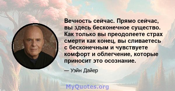 Вечность сейчас. Прямо сейчас, вы здесь бесконечное существо. Как только вы преодолеете страх смерти как конец, вы сливаетесь с бесконечным и чувствуете комфорт и облегчение, которые приносит это осознание.