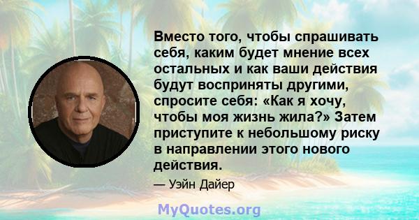 Вместо того, чтобы спрашивать себя, каким будет мнение всех остальных и как ваши действия будут восприняты другими, спросите себя: «Как я хочу, чтобы моя жизнь жила?» Затем приступите к небольшому риску в направлении