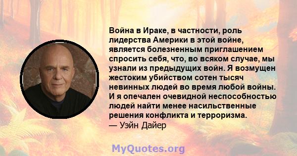 Война в Ираке, в частности, роль лидерства Америки в этой войне, является болезненным приглашением спросить себя, что, во всяком случае, мы узнали из предыдущих войн. Я возмущен жестоким убийством сотен тысяч невинных