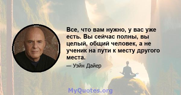 Все, что вам нужно, у вас уже есть. Вы сейчас полны, вы целый, общий человек, а не ученик на пути к месту другого места.