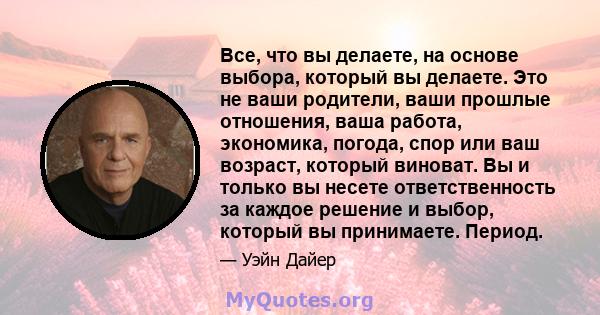 Все, что вы делаете, на основе выбора, который вы делаете. Это не ваши родители, ваши прошлые отношения, ваша работа, экономика, погода, спор или ваш возраст, который виноват. Вы и только вы несете ответственность за