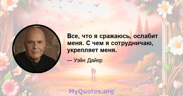 Все, что я сражаюсь, ослабит меня. С чем я сотрудничаю, укрепляет меня.