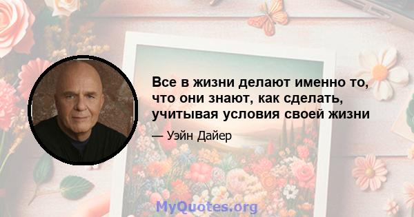 Все в жизни делают именно то, что они знают, как сделать, учитывая условия своей жизни