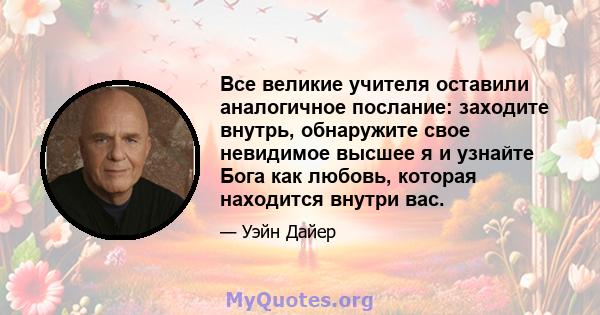 Все великие учителя оставили аналогичное послание: заходите внутрь, обнаружите свое невидимое высшее я и узнайте Бога как любовь, которая находится внутри вас.