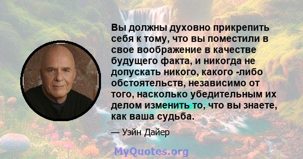 Вы должны духовно прикрепить себя к тому, что вы поместили в свое воображение в качестве будущего факта, и никогда не допускать никого, какого -либо обстоятельств, независимо от того, насколько убедительным их делом