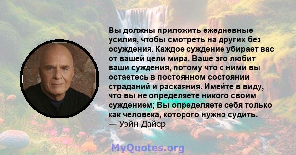 Вы должны приложить ежедневные усилия, чтобы смотреть на других без осуждения. Каждое суждение убирает вас от вашей цели мира. Ваше эго любит ваши суждения, потому что с ними вы остаетесь в постоянном состоянии