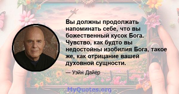 Вы должны продолжать напоминать себе, что вы божественный кусок Бога. Чувство, как будто вы недостойны изобилия Бога, такое же, как отрицание вашей духовной сущности.