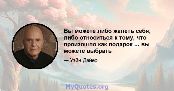 Вы можете либо жалеть себя, либо относиться к тому, что произошло как подарок ... вы можете выбрать