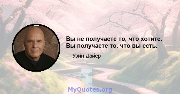 Вы не получаете то, что хотите. Вы получаете то, что вы есть.