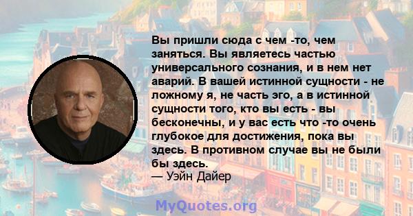 Вы пришли сюда с чем -то, чем заняться. Вы являетесь частью универсального сознания, и в нем нет аварий. В вашей истинной сущности - не ложному я, не часть эго, а в истинной сущности того, кто вы есть - вы бесконечны, и 