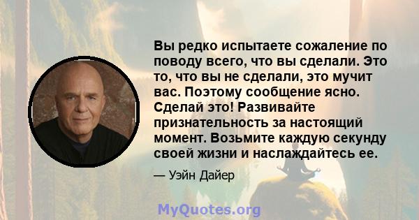 Вы редко испытаете сожаление по поводу всего, что вы сделали. Это то, что вы не сделали, это мучит вас. Поэтому сообщение ясно. Сделай это! Развивайте признательность за настоящий момент. Возьмите каждую секунду своей