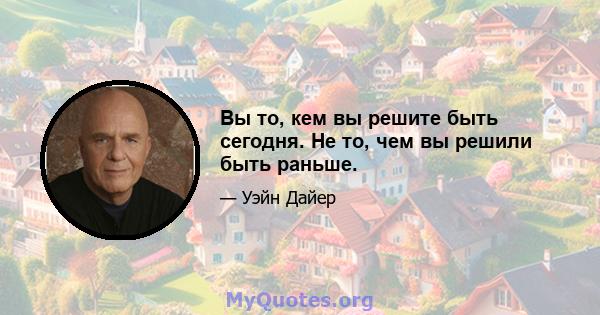 Вы то, кем вы решите быть сегодня. Не то, чем вы решили быть раньше.