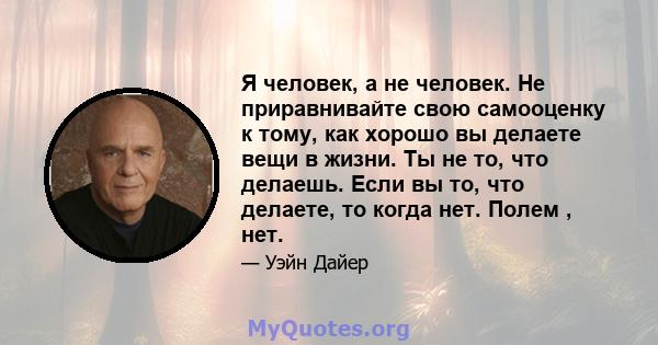 Я человек, а не человек. Не приравнивайте свою самооценку к тому, как хорошо вы делаете вещи в жизни. Ты не то, что делаешь. Если вы то, что делаете, то когда нет. Полем , нет.