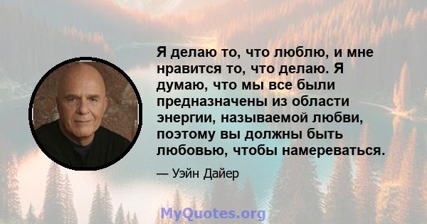 Я делаю то, что люблю, и мне нравится то, что делаю. Я думаю, что мы все были предназначены из области энергии, называемой любви, поэтому вы должны быть любовью, чтобы намереваться.