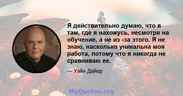 Я действительно думаю, что я там, где я нахожусь, несмотря на обучение, а не из -за этого. Я не знаю, насколько уникальна моя работа, потому что я никогда не сравниваю ее.