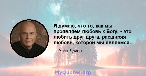 Я думаю, что то, как мы проявляем любовь к Богу, - это любить друг друга, расширяя любовь, которой мы являемся.