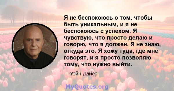 Я не беспокоюсь о том, чтобы быть уникальным, и я не беспокоюсь с успехом. Я чувствую, что просто делаю и говорю, что я должен. Я не знаю, откуда это. Я хожу туда, где мне говорят, и я просто позволяю тому, что нужно