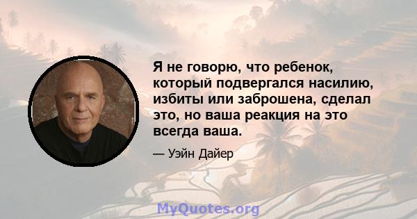 Я не говорю, что ребенок, который подвергался насилию, избиты или заброшена, сделал это, но ваша реакция на это всегда ваша.