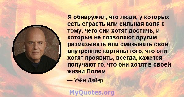 Я обнаружил, что люди, у которых есть страсть или сильная воля к тому, чего они хотят достичь, и которые не позволяют другим размазывать или смазывать свои внутренние картины того, что они хотят проявить, всегда,