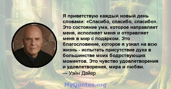 Я приветствую каждый новый день словами: «Спасибо, спасибо, спасибо». Это состояние ума, которое направляет меня, исполняет меня и отправляет меня в мир с подарком. Это благословение, которое я узнал на всю жизнь -